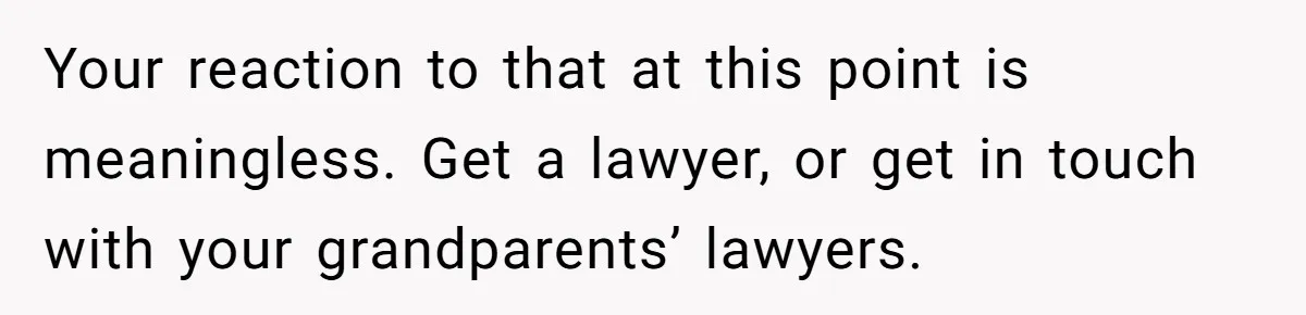 Your reaction to that at this point is meaningless. Get a lawyer, or get in touch with your grandparents’ lawyers.