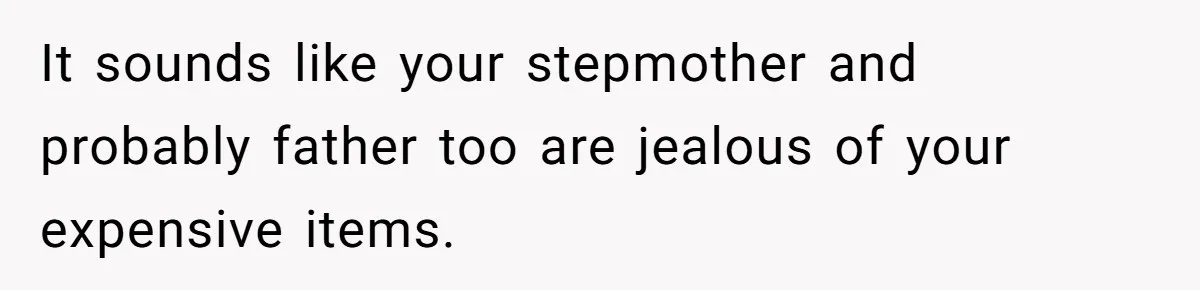 It sounds like your stepmother and probably father too are jealous of your expensive items.