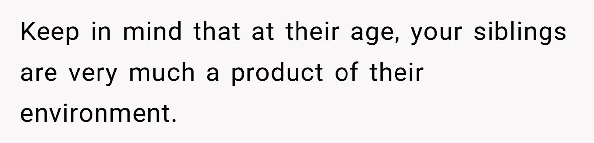 Keep in mind that at their age, your siblings are very much a product of their environment.