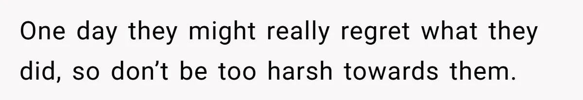One day they might really regret what they did, so don’t be too harsh towards them.