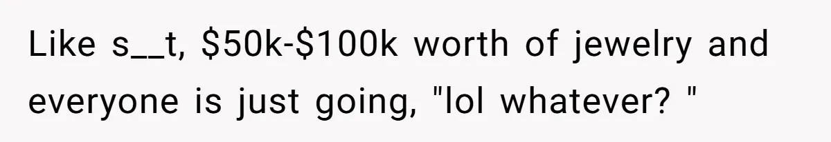 Like s__t, $50k-$100k worth of jewelry and everyone is just going, "lol whatever? "