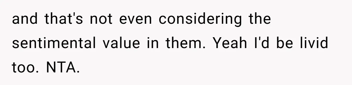and that's not even considering the sentimental value in them. Yeah I'd be livid too. NTA.