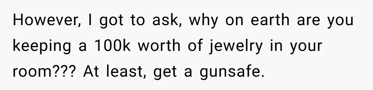 However, I got to ask, why on earth are you keeping a 100k worth of jewelry in your room??? At least, get a gunsafe.