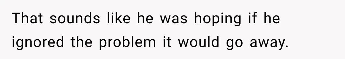 That sounds like he was hoping if he ignored the problem it would go away.