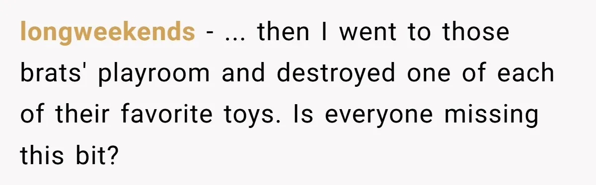longweekends − ... then I went to those brats' playroom and destroyed one of each of their favorite toys. Is everyone missing this bit?
