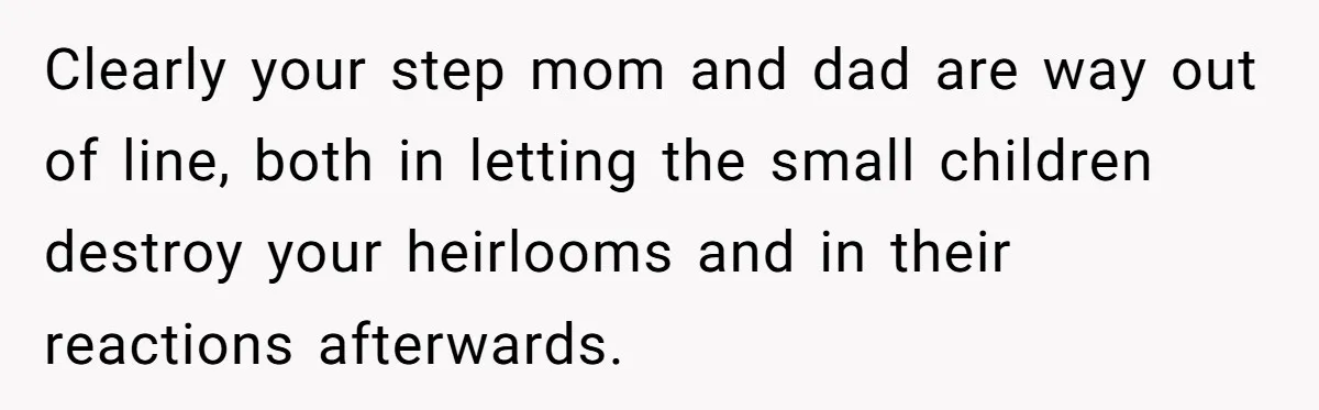 Clearly your step mom and dad are way out of line, both in letting the small children destroy your heirlooms and in their reactions afterwards.
