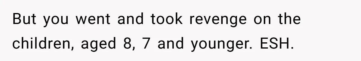 But you went and took revenge on the children, aged 8, 7 and younger. ESH.