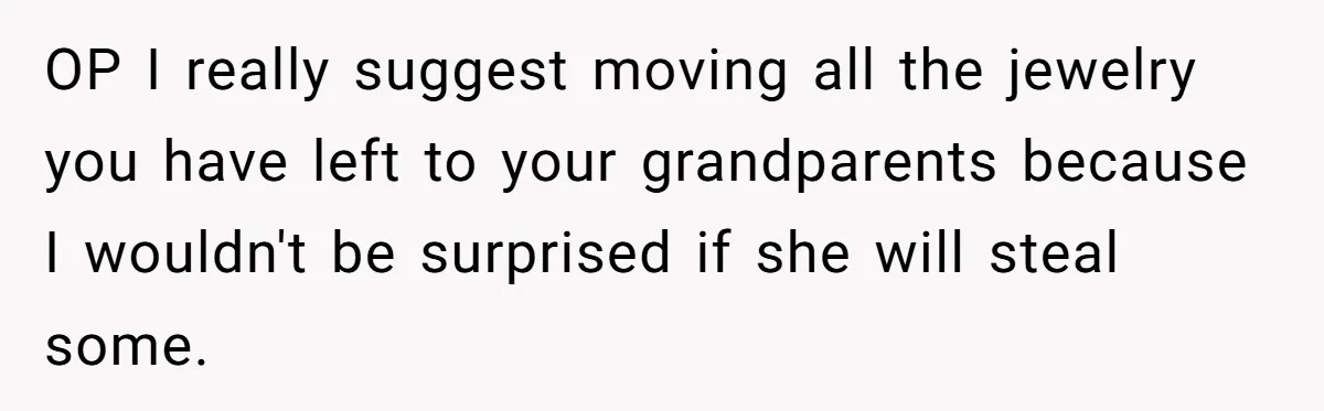 OP I really suggest moving all the jewelry you have left to your grandparents because I wouldn't be surprised if she will steal some.