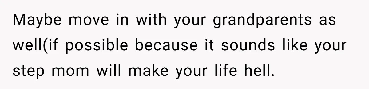 Maybe move in with your grandparents as well(if possible because it sounds like your step mom will make your life hell.
