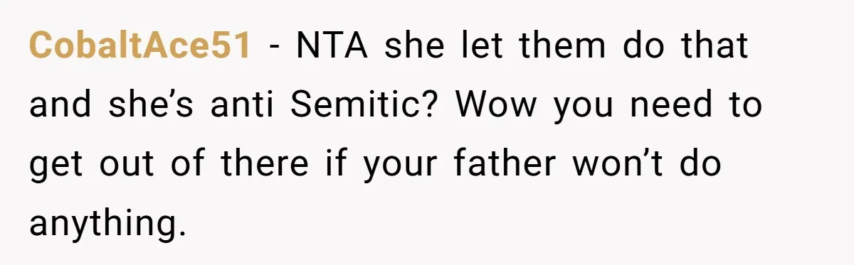 CobaltAce51 − NTA she let them do that and she’s anti Semitic? Wow you need to get out of there if your father won’t do anything.