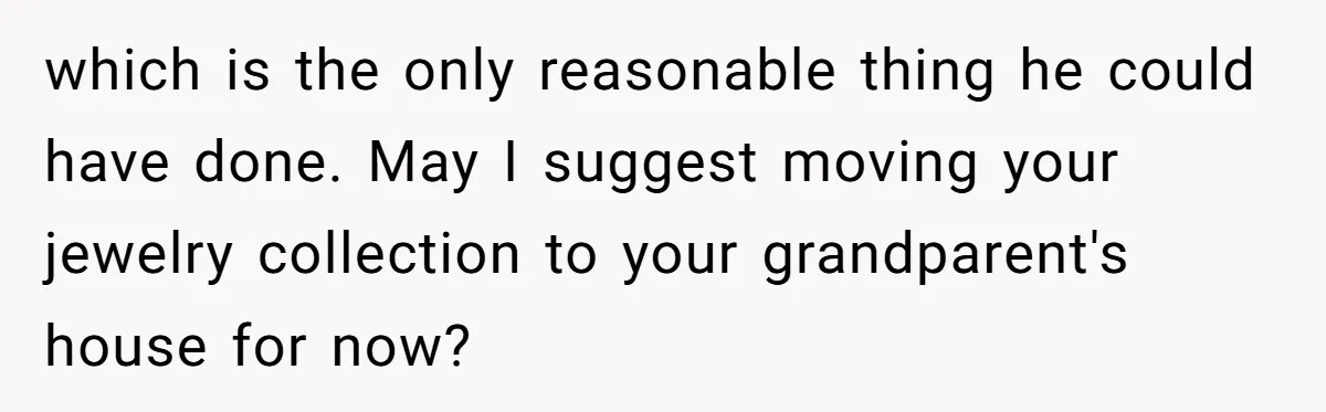 which is the only reasonable thing he could have done. May I suggest moving your jewelry collection to your grandparent's house for now?