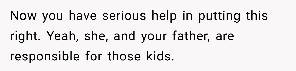 Now you have serious help in putting this right. Yeah, she, and your father, are responsible for those kids.