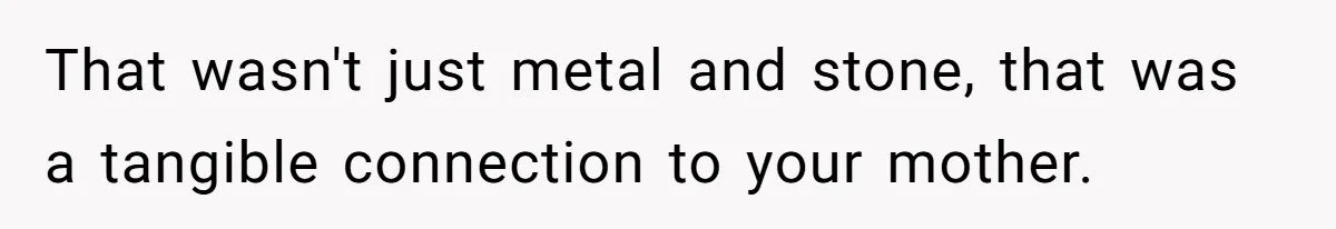 That wasn't just metal and stone, that was a tangible connection to your mother.