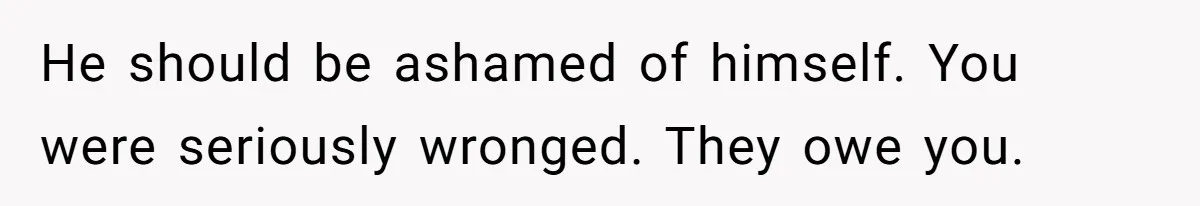 He should be ashamed of himself. You were seriously wronged. They owe you.