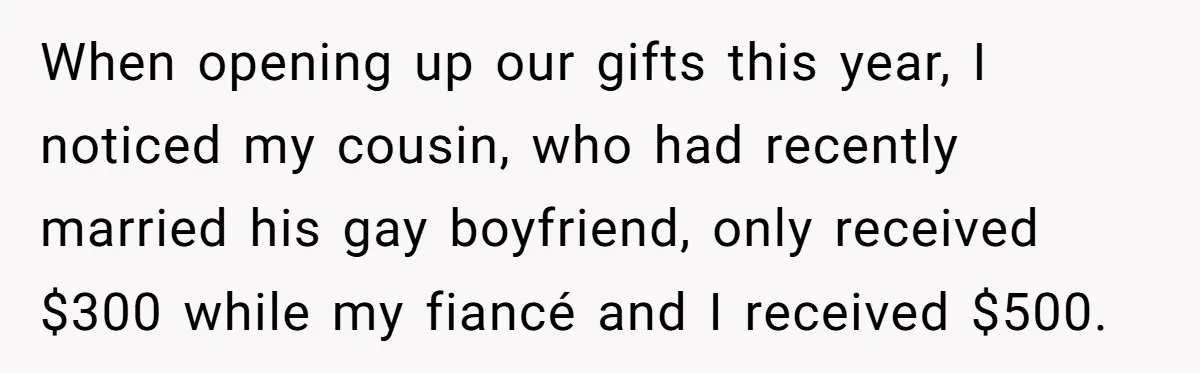 When opening up our gifts this year, I noticed my cousin, who had recently married his gay boyfriend, only received $300 while my fiancé and I received $500.