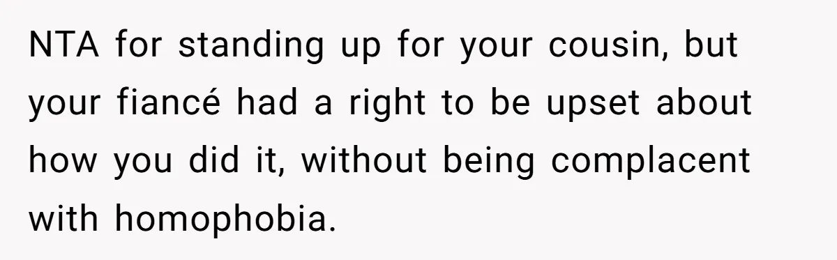 NTA for standing up for your cousin, but your fiancé had a right to be upset about how you did it, without being complacent with homophobia.