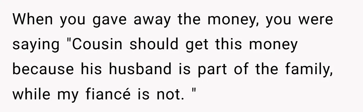 When you gave away the money, you were saying "Cousin should get this money because his husband is part of the family, while my fiancé is not. "