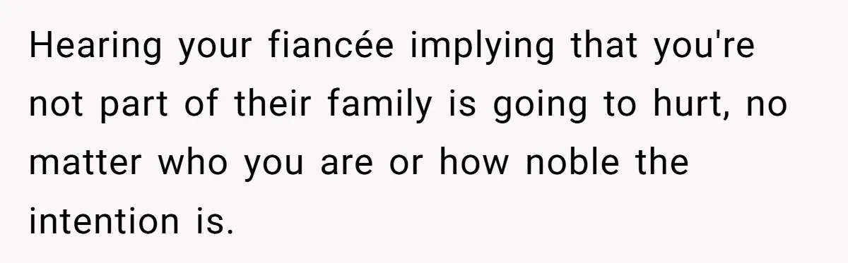 Hearing your fiancée implying that you're not part of their family is going to hurt, no matter who you are or how noble the intention is.