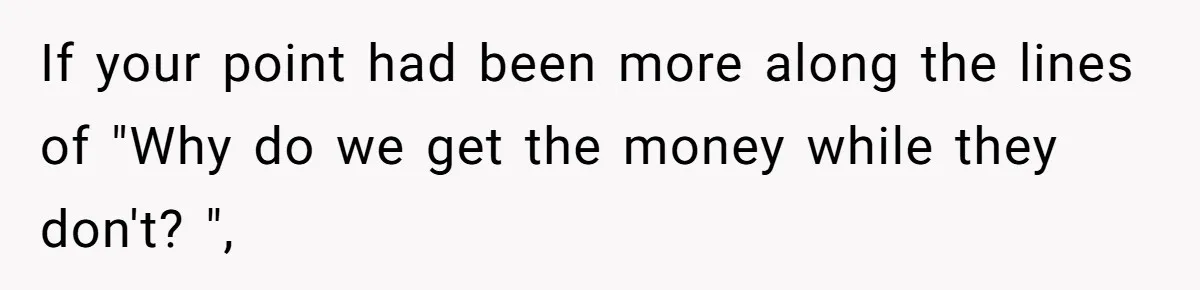 If your point had been more along the lines of "Why do we get the money while they don't? ",