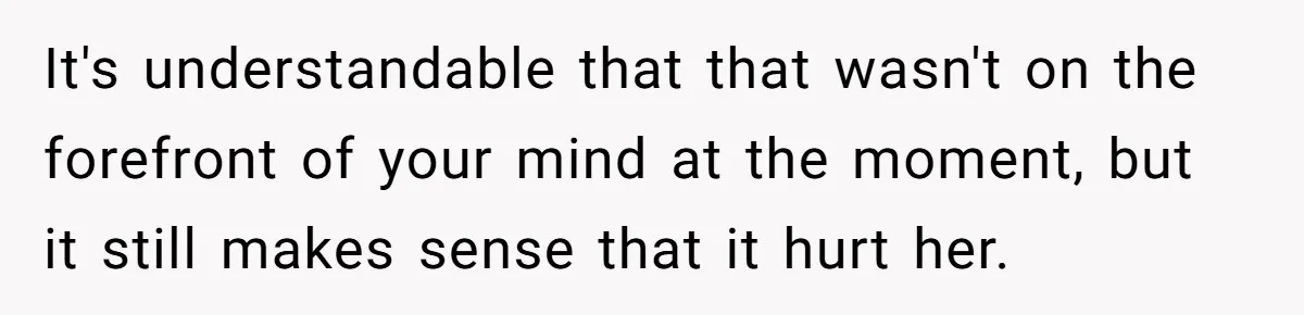 It's understandable that that wasn't on the forefront of your mind at the moment, but it still makes sense that it hurt her.