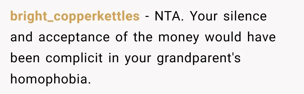 bright_copperkettles − NTA. Your silence and acceptance of the money would have been complicit in your grandparent's homophobia.