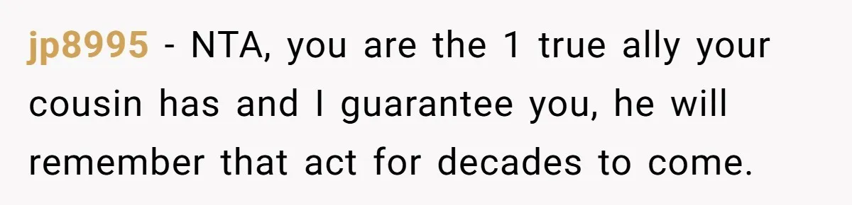 jp8995 − NTA, you are the 1 true ally your cousin has and I guarantee you, he will remember that act for decades to come.