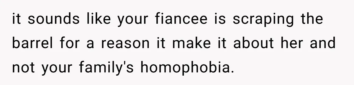 it sounds like your fiancee is scraping the barrel for a reason it make it about her and not your family's homophobia.