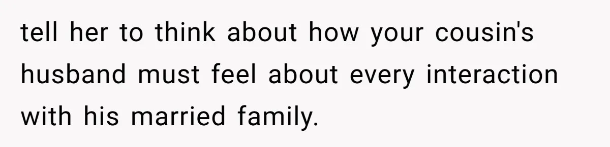 tell her to think about how your cousin's husband must feel about every interaction with his married family.