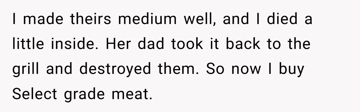 Man Buys Wagyu For His Parents But “Select” Steaks For In-Laws, Wife Calls Him Petty I made theirs medium well, and I died a little inside. Her dad took it back to the grill and destroyed them. So now I buy Select grade meat.