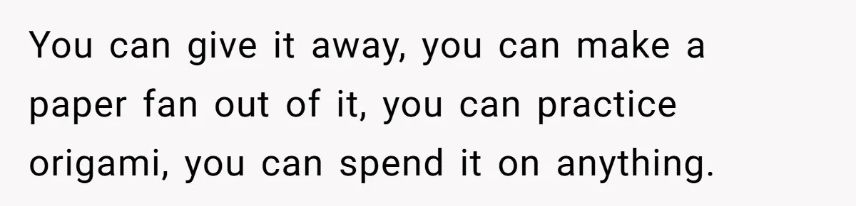 You can give it away, you can make a paper fan out of it, you can practice origami, you can spend it on anything.