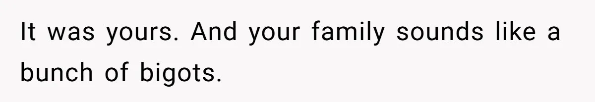 It was yours. And your family sounds like a bunch of bigots.