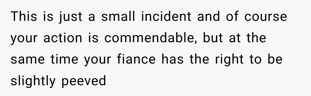 This is just a small incident and of course your action is commendable, but at the same time your fiance has the right to be slightly peeved
