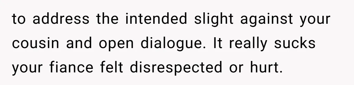 to address the intended slight against your cousin and open dialogue. It really sucks your fiance felt disrespected or hurt.
