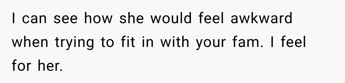 I can see how she would feel awkward when trying to fit in with your fam. I feel for her.