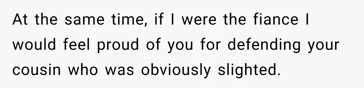 At the same time, if I were the fiance I would feel proud of you for defending your cousin who was obviously slighted.