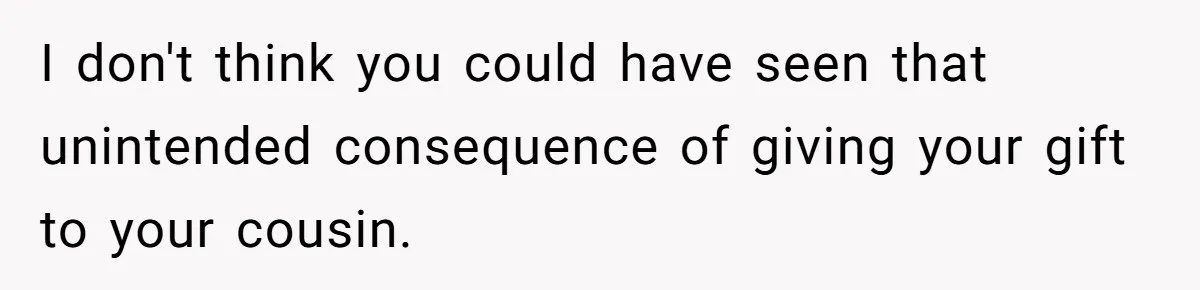 I don't think you could have seen that unintended consequence of giving your gift to your cousin.
