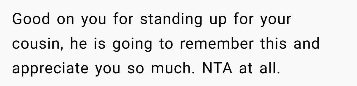 Good on you for standing up for your cousin, he is going to remember this and appreciate you so much. NTA at all.