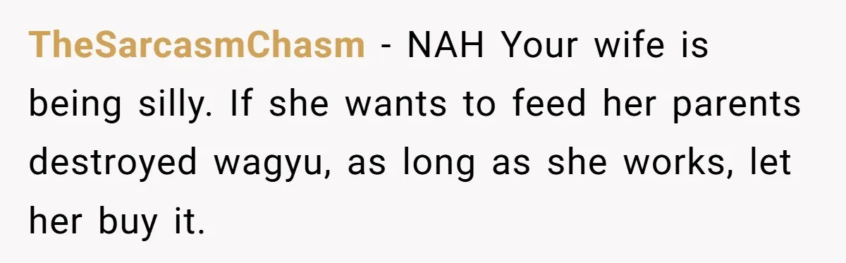Man Buys Wagyu For His Parents But “Select” Steaks For In-Laws, Wife Calls Him Petty TheSarcasmChasm − NAH Your wife is being silly. If she wants to feed her parents destroyed wagyu, as long as she works, let her buy it.