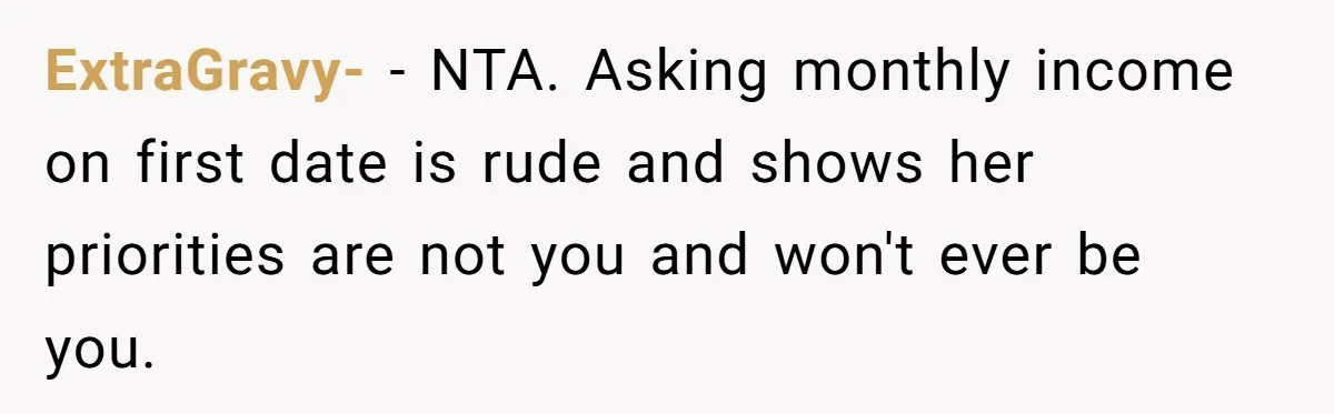 Man Leaves First Date After She Brags About Filming MMF Content, Then Asks His Income ExtraGravy- − NTA. Asking monthly income on first date is rude and shows her priorities are not you and won't ever be you.