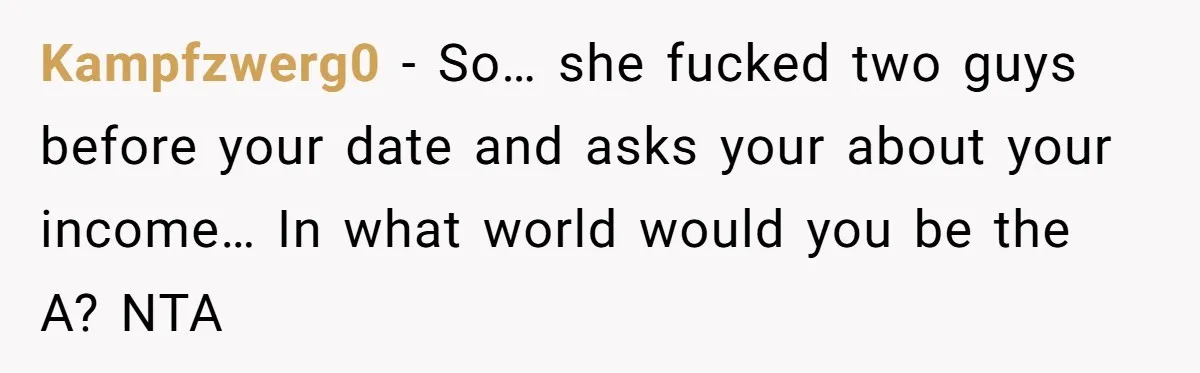 Man Leaves First Date After She Brags About Filming MMF Content, Then Asks His Income Kampfzwerg0 − So… she fucked two guys before your date and asks your about your income… In what world would you be the A? NTA