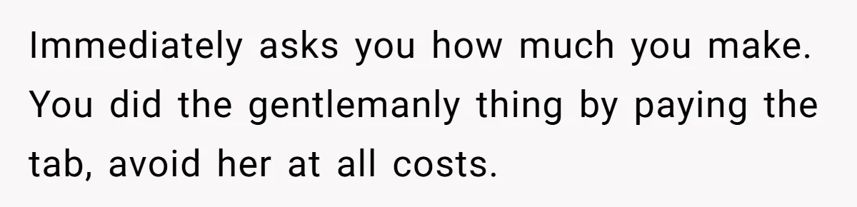 Man Leaves First Date After She Brags About Filming MMF Content, Then Asks His Income Immediately asks you how much you make. You did the gentlemanly thing by paying the tab, avoid her at all costs.