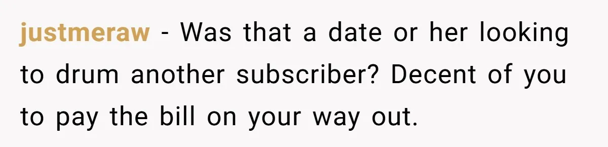 Man Leaves First Date After She Brags About Filming MMF Content, Then Asks His Income justmeraw − Was that a date or her looking to drum another subscriber? Decent of you to pay the bill on your way out.