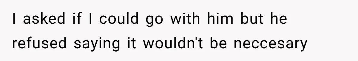 I asked if I could go with him but he refused saying it wouldn't be neccesary