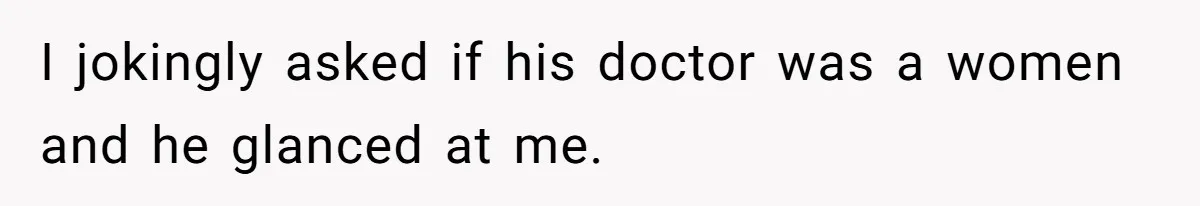 I jokingly asked if his doctor was a women and he glanced at me.