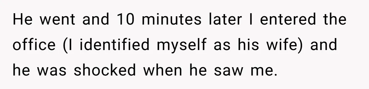 He went and 10 minutes later I entered the office (I identified myself as his wife) and he was shocked when he saw me.
