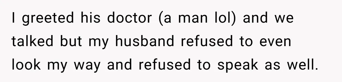 I greeted his doctor (a man lol) and we talked but my husband refused to even look my way and refused to speak as well.