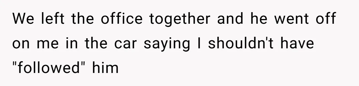 We left the office together and he went off on me in the car saying I shouldn't have "followed" him