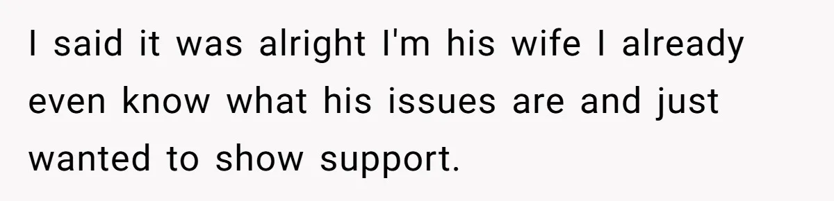 I said it was alright I'm his wife I already even know what his issues are and just wanted to show support.