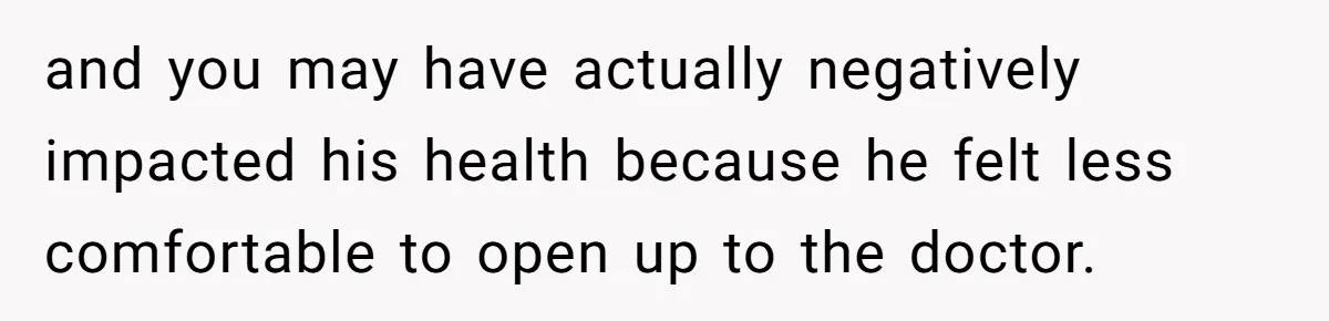 and you may have actually negatively impacted his health because he felt less comfortable to open up to the doctor.
