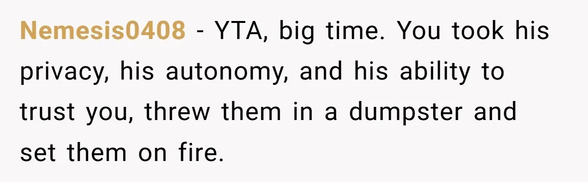 Nemesis0408 − YTA, big time. You took his privacy, his autonomy, and his ability to trust you, threw them in a dumpster and set them on fire.